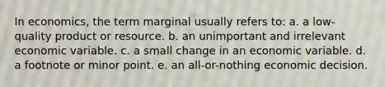 In economics, the term marginal usually refers to: a. ​a low-quality product or resource. b. ​an unimportant and irrelevant economic variable. c. ​a small change in an economic variable. d. ​a footnote or minor point. e. ​an all-or-nothing economic decision.