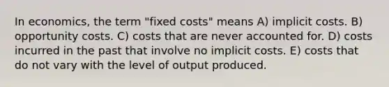 In economics, the term "fixed costs" means A) implicit costs. B) opportunity costs. C) costs that are never accounted for. D) costs incurred in the past that involve no implicit costs. E) costs that do not vary with the level of output produced.