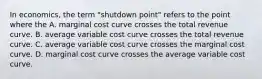 In economics, the term "shutdown point" refers to the point where the A. marginal cost curve crosses the total revenue curve. B. average variable cost curve crosses the total revenue curve. C. average variable cost curve crosses the marginal cost curve. D. marginal cost curve crosses the average variable cost curve.