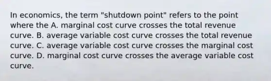 In economics, the term "shutdown point" refers to the point where the A. marginal cost curve crosses the total revenue curve. B. average variable cost curve crosses the total revenue curve. C. average variable cost curve crosses the marginal cost curve. D. marginal cost curve crosses the average variable cost curve.