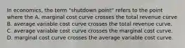 In economics, the term "shutdown point" refers to the point where the A. marginal cost curve crosses the total revenue curve B. average variable cost curve crosses the total revenue curve. C. average variable cost curve crosses the marginal cost curve. D. marginal cost curve crosses the average variable cost curve.