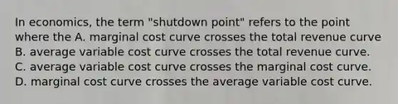 In economics, the term "shutdown point" refers to the point where the A. marginal cost curve crosses the total revenue curve B. average variable cost curve crosses the total revenue curve. C. average variable cost curve crosses the marginal cost curve. D. marginal cost curve crosses the average variable cost curve.