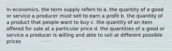 In economics, the term supply refers to a. the quantity of a good or service a producer must sell to earn a profit b. the quantity of a product that people want to buy c. the quantity of an item offered for sale at a particular price d. the quantities of a good or service a producer is willing and able to sell at different possible prices