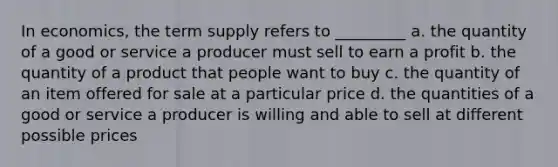 In economics, the term supply refers to _________ a. the quantity of a good or service a producer must sell to earn a profit b. the quantity of a product that people want to buy c. the quantity of an item offered for sale at a particular price d. the quantities of a good or service a producer is willing and able to sell at different possible prices