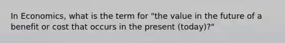 In Economics, what is the term for "the value in the future of a benefit or cost that occurs in the present (today)?"