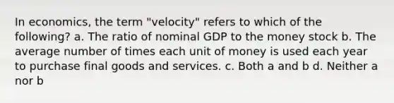 In economics, the term "velocity" refers to which of the following? a. The ratio of nominal GDP to the money stock b. The average number of times each unit of money is used each year to purchase final goods and services. c. Both a and b d. Neither a nor b