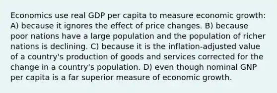 Economics use real GDP per capita to measure economic growth: A) because it ignores the effect of price changes. B) because poor nations have a large population and the population of richer nations is declining. C) because it is the inflation-adjusted value of a country's production of goods and services corrected for the change in a country's population. D) even though nominal GNP per capita is a far superior measure of economic growth.