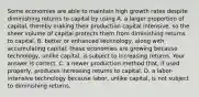 Some economies are able to maintain high growth rates despite diminishing returns to capital by using A. a larger proportion of​ capital, thereby making their production capital​ intensive, so the sheer volume of capital protects them from diminishing returns to capital. B. better or enhanced​ technology, along with accumulating​ capital; these economies are growing because​ technology, unlike​ capital, is subject to increasing returns. Your answer is correct. C. a newer production method​ that, if used​ properly, produces increasing returns to capital. D. a​ labor-intensive technology because​ labor, unlike​ capital, is not subject to diminishing returns.