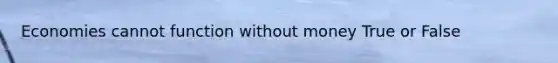 Economies cannot function without money True or False