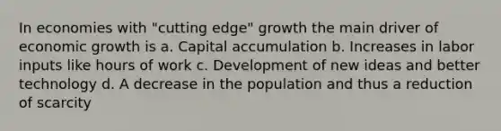 In economies with "cutting edge" growth the main driver of economic growth is a. Capital accumulation b. Increases in labor inputs like hours of work c. Development of new ideas and better technology d. A decrease in the population and thus a reduction of scarcity