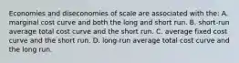 Economies and diseconomies of scale are associated with the: A. marginal cost curve and both the long and short run. B. short-run average total cost curve and the short run. C. average fixed cost curve and the short run. D. long-run average total cost curve and the long run.