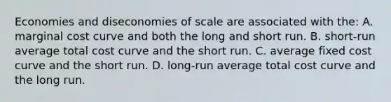 Economies and diseconomies of scale are associated with the: A. marginal cost curve and both the long and short run. B. short-run average total cost curve and the short run. C. average fixed cost curve and the short run. D. long-run average total cost curve and the long run.