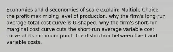 Economies and diseconomies of scale explain: Multiple Choice the profit-maximizing level of production. why the firm's long-run average total cost curve is U-shaped. why the firm's short-run marginal cost curve cuts the short-run average variable cost curve at its minimum point. the distinction between fixed and variable costs.