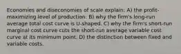 Economies and diseconomies of scale explain: A) the profit-maximizing level of production. B) why the firm's long-run average total cost curve is U-shaped. C) why the firm's short-run marginal cost curve cuts the short-run average variable cost curve at its minimum point. D) the distinction between fixed and variable costs.