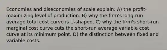 Economies and diseconomies of scale explain: A) the profit-maximizing level of production. B) why the firm's long-run average total cost curve is U-shaped. C) why the firm's short-run marginal cost curve cuts the short-run average variable cost curve at its minimum point. D) the distinction between fixed and variable costs.