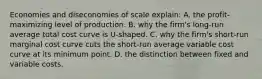 Economies and diseconomies of scale explain: A. the profit-maximizing level of production. B. why the firm's long-run average total cost curve is U-shaped. C. why the firm's short-run marginal cost curve cuts the short-run average variable cost curve at its minimum point. D. the distinction between fixed and variable costs.