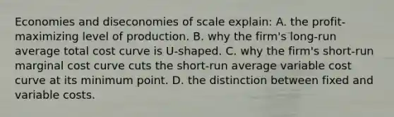 Economies and diseconomies of scale explain: A. the profit-maximizing level of production. B. why the firm's long-run average total cost curve is U-shaped. C. why the firm's short-run marginal cost curve cuts the short-run average variable cost curve at its minimum point. D. the distinction between fixed and variable costs.