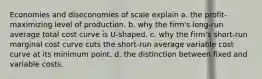 Economies and diseconomies of scale explain a. the profit-maximizing level of production. b. why the firm's long-run average total cost curve is U-shaped. c. why the firm's short-run marginal cost curve cuts the short-run average variable cost curve at its minimum point. d. the distinction between fixed and variable costs.