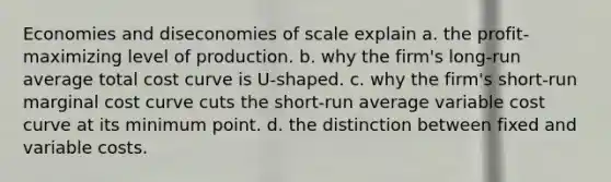 Economies and diseconomies of scale explain a. the profit-maximizing level of production. b. why the firm's long-run average total cost curve is U-shaped. c. why the firm's short-run marginal cost curve cuts the short-run average variable cost curve at its minimum point. d. the distinction between fixed and variable costs.