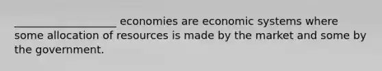 ___________________ economies are economic systems where some allocation of resources is made by the market and some by the government.