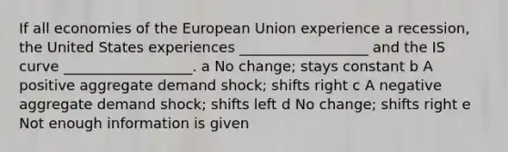 If all economies of the European Union experience a recession, the United States experiences __________________ and the IS curve __________________. a No change; stays constant b A positive aggregate demand shock; shifts right c A negative aggregate demand shock; shifts left d No change; shifts right e Not enough information is given