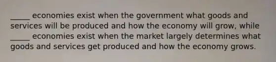 _____ economies exist when the government what goods and services will be produced and how the economy will grow, while _____ economies exist when the market largely determines what goods and services get produced and how the economy grows.