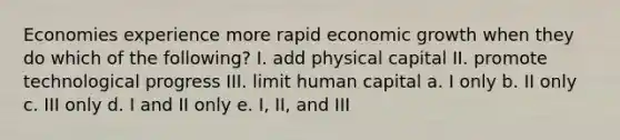 Economies experience more rapid economic growth when they do which of the following? I. add physical capital II. promote technological progress III. limit human capital a. I only b. II only c. III only d. I and II only e. I, II, and III