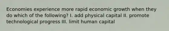 Economies experience more rapid economic growth when they do which of the following? I. add physical capital II. promote technological progress III. limit human capital