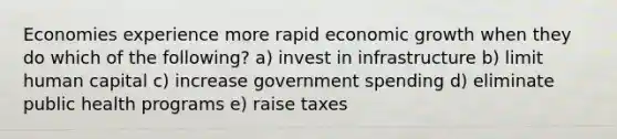 Economies experience more rapid economic growth when they do which of the following? a) invest in infrastructure b) limit human capital c) increase government spending d) eliminate public health programs e) raise taxes