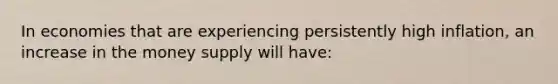 In economies that are experiencing persistently high inflation, an increase in the money supply will have: