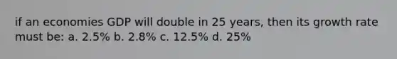 if an economies GDP will double in 25 years, then its growth rate must be: a. 2.5% b. 2.8% c. 12.5% d. 25%