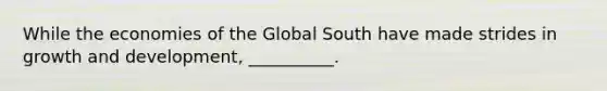 While the economies of the Global South have made strides in growth and development, __________.