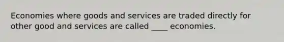 Economies where goods and services are traded directly for other good and services are called ____ economies.