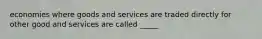 economies where goods and services are traded directly for other good and services are called _____