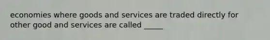 economies where goods and services are traded directly for other good and services are called _____