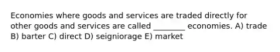 Economies where goods and services are traded directly for other goods and services are called ________ economies. A) trade B) barter C) direct D) seigniorage E) market