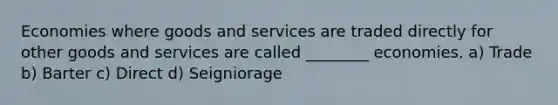 Economies where goods and services are traded directly for other goods and services are called ________ economies. a) Trade b) Barter c) Direct d) Seigniorage