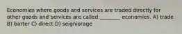 Economies where goods and services are traded directly for other goods and services are called ________ economies. A) trade B) barter C) direct D) seigniorage