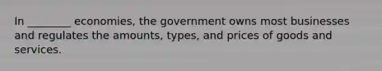 In ________ economies, the government owns most businesses and regulates the amounts, types, and prices of goods and services.