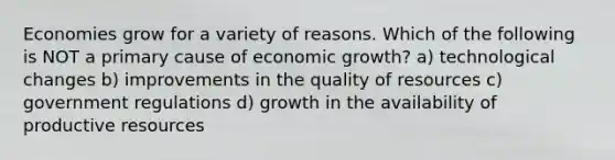 Economies grow for a variety of reasons. Which of the following is NOT a primary cause of economic growth? a) technological changes b) improvements in the quality of resources c) government regulations d) growth in the availability of productive resources