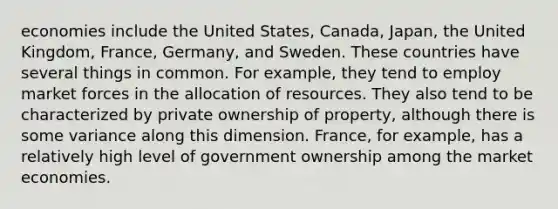 economies include the United States, Canada, Japan, the United Kingdom, France, Germany, and Sweden. These countries have several things in common. For example, they tend to employ market forces in the allocation of resources. They also tend to be characterized by private ownership of property, although there is some variance along this dimension. France, for example, has a relatively high level of government ownership among the market economies.