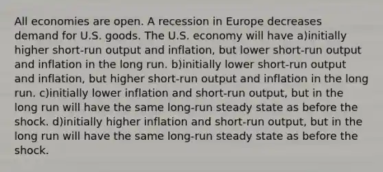 All economies are open. A recession in Europe decreases demand for U.S. goods. The U.S. economy will have a)initially higher short-run output and inflation, but lower short-run output and inflation in the long run. b)initially lower short-run output and inflation, but higher short-run output and inflation in the long run. c)initially lower inflation and short-run output, but in the long run will have the same long-run steady state as before the shock. d)initially higher inflation and short-run output, but in the long run will have the same long-run steady state as before the shock.