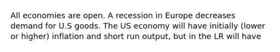 All economies are open. A recession in Europe decreases demand for U.S goods. The US economy will have initially (lower or higher) inflation and short run output, but in the LR will have