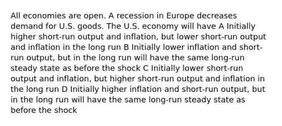 All economies are open. A recession in Europe decreases demand for U.S. goods. The U.S. economy will have A Initially higher short-run output and inflation, but lower short-run output and inflation in the long run B Initially lower inflation and short-run output, but in the long run will have the same long-run steady state as before the shock C Initially lower short-run output and inflation, but higher short-run output and inflation in the long run D Initially higher inflation and short-run output, but in the long run will have the same long-run steady state as before the shock