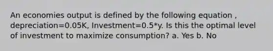 An economies output is defined by the following equation , depreciation=0.05K, Investment=0.5*y. Is this the optimal level of investment to maximize consumption? a. Yes b. No