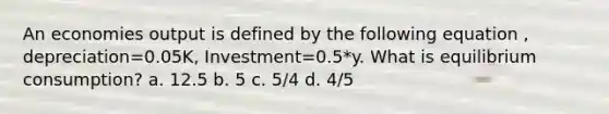 An economies output is defined by the following equation , depreciation=0.05K, Investment=0.5*y. What is equilibrium consumption? a. 12.5 b. 5 c. 5/4 d. 4/5