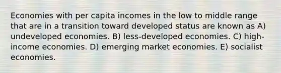 Economies with per capita incomes in the low to middle range that are in a transition toward developed status are known as A) undeveloped economies. B) less-developed economies. C) high-income economies. D) emerging market economies. E) socialist economies.