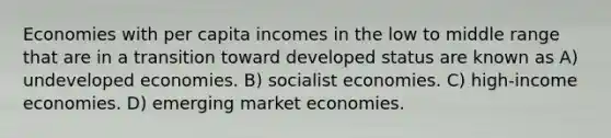 Economies with per capita incomes in the low to middle range that are in a transition toward developed status are known as A) undeveloped economies. B) socialist economies. C) high-income economies. D) emerging market economies.