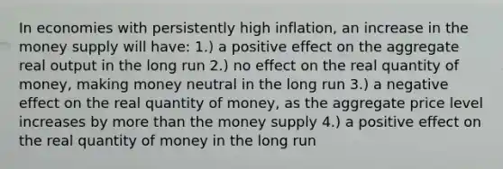 In economies with persistently high inflation, an increase in the money supply will have: 1.) a positive effect on the aggregate real output in the long run 2.) no effect on the real quantity of money, making money neutral in the long run 3.) a negative effect on the real quantity of money, as the aggregate price level increases by more than the money supply 4.) a positive effect on the real quantity of money in the long run