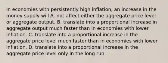 In economies with persistently high inflation, an increase in the money supply will A. not affect either the aggregate price level or aggregate output. B. translate into a proportional increase in aggregate output much faster than in economies with lower inflation. C. translate into a proportional increase in the aggregate price level much faster than in economies with lower inflation. D. translate into a proportional increase in the aggregate price level only in the long run.